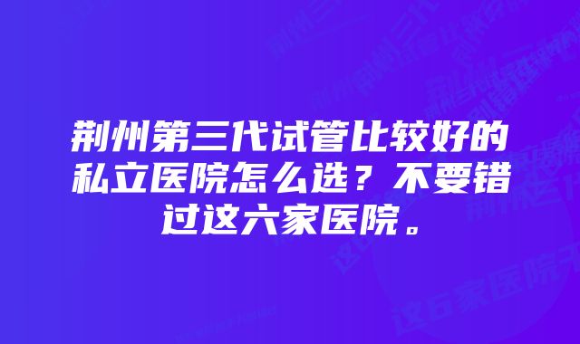 荆州第三代试管比较好的私立医院怎么选？不要错过这六家医院。