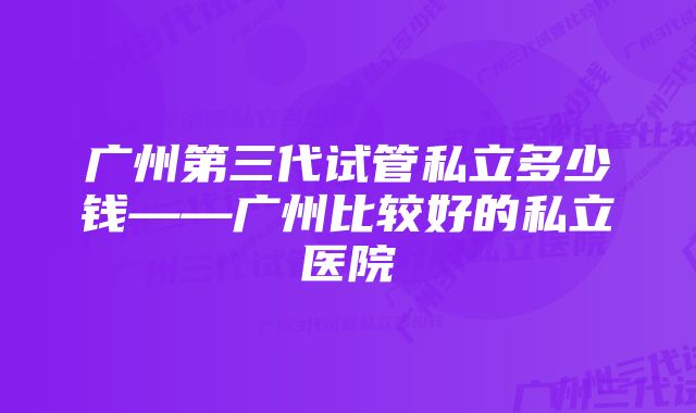 广州第三代试管私立多少钱——广州比较好的私立医院