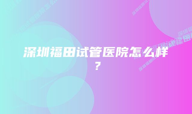 深圳福田试管医院怎么样？