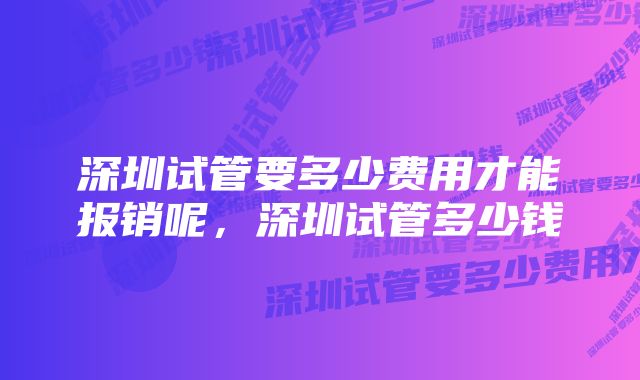 深圳试管要多少费用才能报销呢，深圳试管多少钱