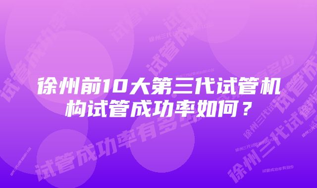 徐州前10大第三代试管机构试管成功率如何？