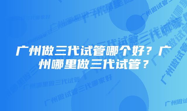 广州做三代试管哪个好？广州哪里做三代试管？