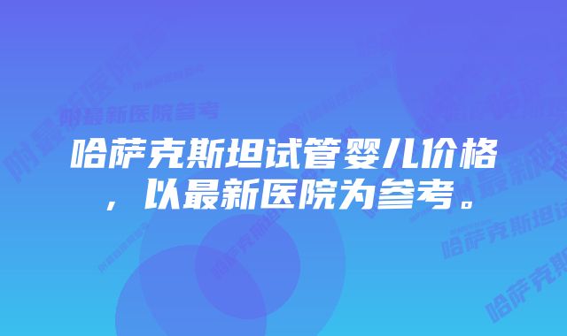 哈萨克斯坦试管婴儿价格，以最新医院为参考。