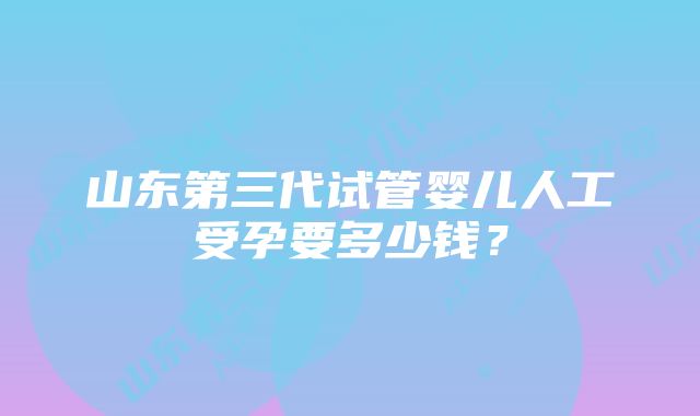 山东第三代试管婴儿人工受孕要多少钱？