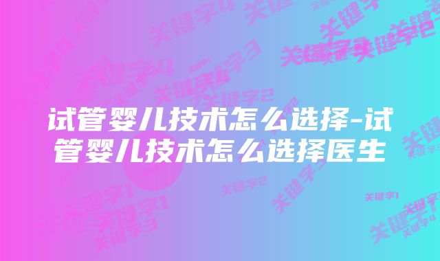 试管婴儿技术怎么选择-试管婴儿技术怎么选择医生