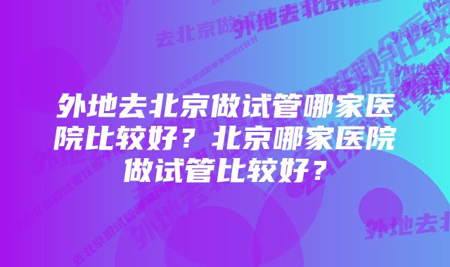 外地去北京做试管哪家医院比较好？北京哪家医院做试管比较好？