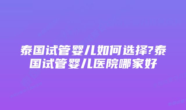 泰国试管婴儿如何选择?泰国试管婴儿医院哪家好