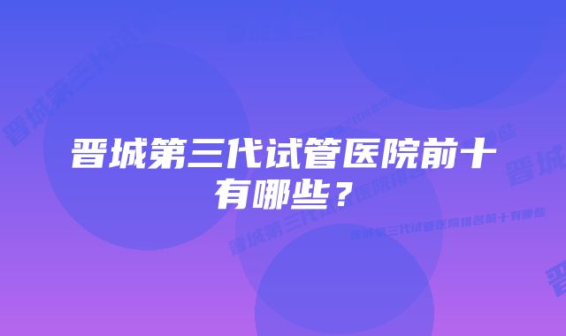 晋城第三代试管医院前十有哪些？