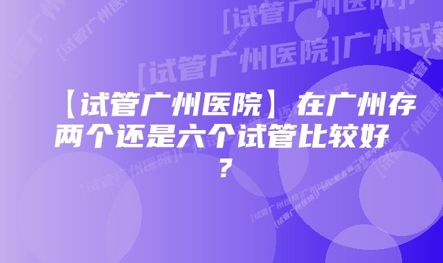 【试管广州医院】在广州存两个还是六个试管比较好？