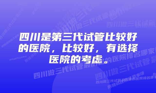 四川是第三代试管比较好的医院，比较好，有选择医院的考虑。