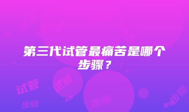 第三代试管最痛苦是哪个步骤？