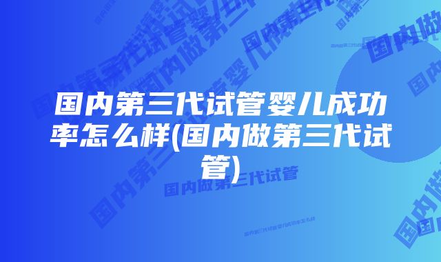 国内第三代试管婴儿成功率怎么样(国内做第三代试管)