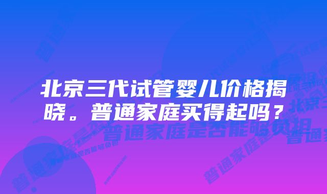 北京三代试管婴儿价格揭晓。普通家庭买得起吗？