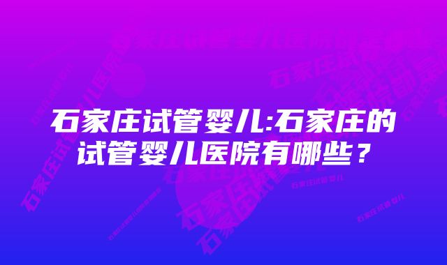 石家庄试管婴儿:石家庄的试管婴儿医院有哪些？