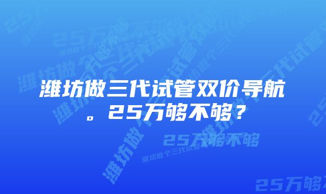 潍坊做三代试管双价导航。25万够不够？