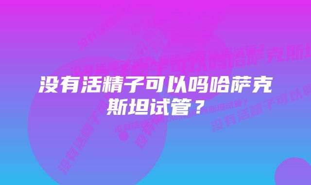 没有活精子可以吗哈萨克斯坦试管？