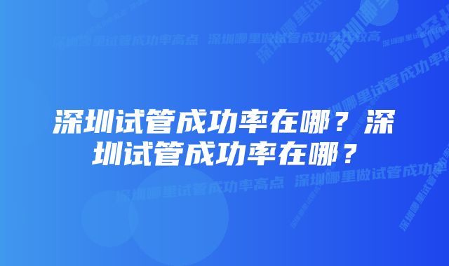 深圳试管成功率在哪？深圳试管成功率在哪？