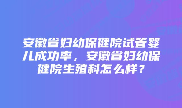 安徽省妇幼保健院试管婴儿成功率，安徽省妇幼保健院生殖科怎么样？