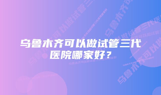 乌鲁木齐可以做试管三代医院哪家好？