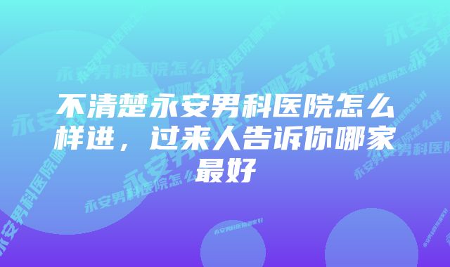 不清楚永安男科医院怎么样进，过来人告诉你哪家最好