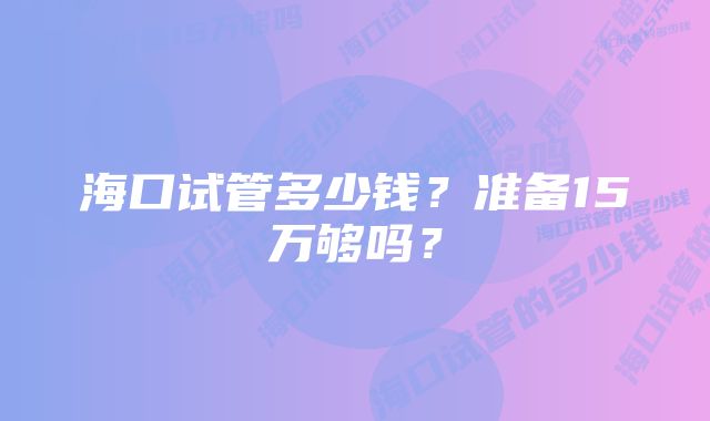 海口试管多少钱？准备15万够吗？