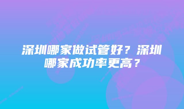 深圳哪家做试管好？深圳哪家成功率更高？