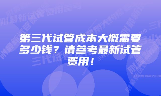 第三代试管成本大概需要多少钱？请参考最新试管费用！