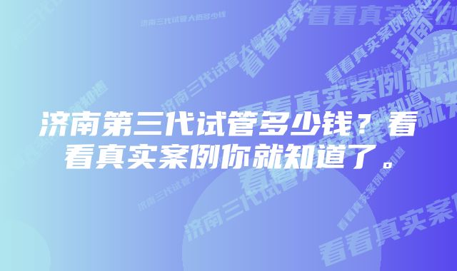 济南第三代试管多少钱？看看真实案例你就知道了。