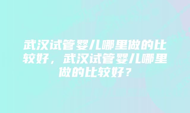 武汉试管婴儿哪里做的比较好，武汉试管婴儿哪里做的比较好？