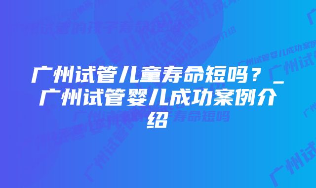 广州试管儿童寿命短吗？_广州试管婴儿成功案例介绍