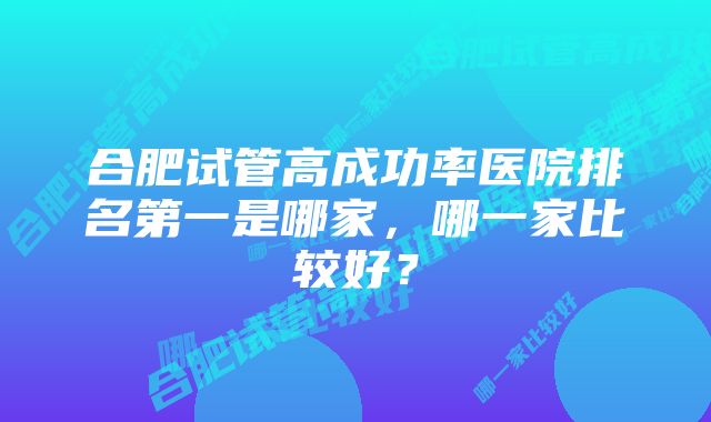 合肥试管高成功率医院排名第一是哪家，哪一家比较好？