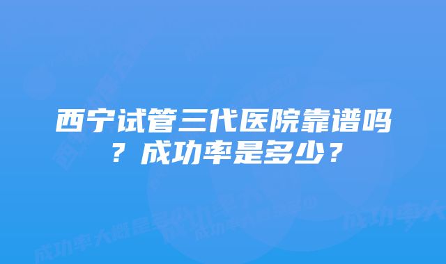 西宁试管三代医院靠谱吗？成功率是多少？