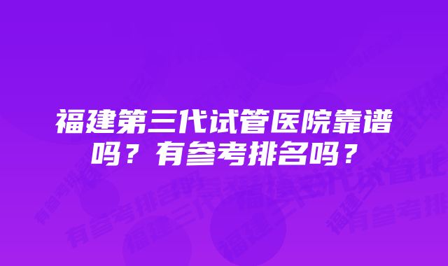 福建第三代试管医院靠谱吗？有参考排名吗？