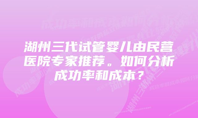 湖州三代试管婴儿由民营医院专家推荐。如何分析成功率和成本？