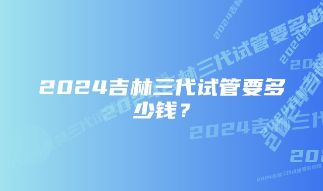 2024吉林三代试管要多少钱？