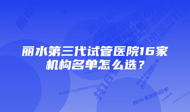 丽水第三代试管医院16家机构名单怎么选？