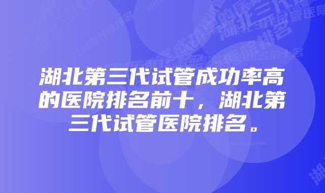 湖北第三代试管成功率高的医院排名前十，湖北第三代试管医院排名。