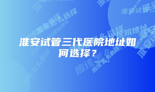 淮安试管三代医院地址如何选择？