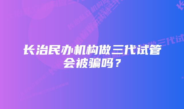 长治民办机构做三代试管会被骗吗？