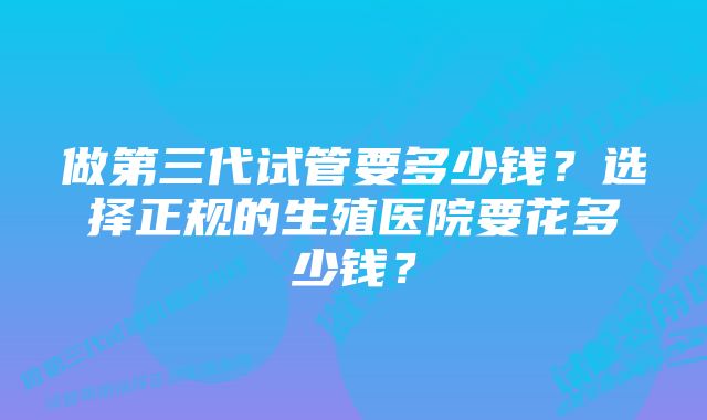 做第三代试管要多少钱？选择正规的生殖医院要花多少钱？