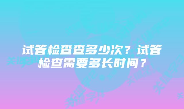 试管检查查多少次？试管检查需要多长时间？