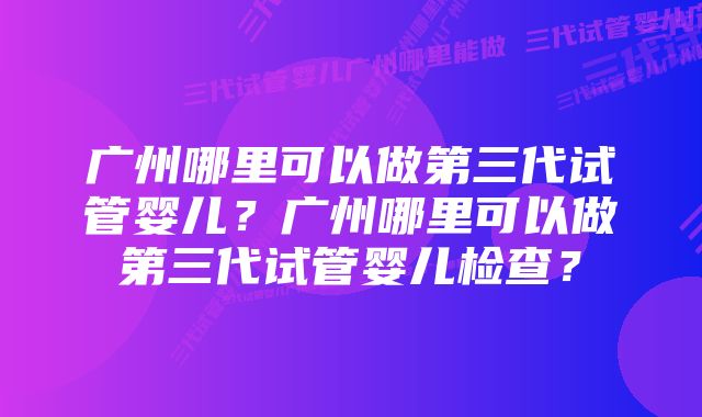 广州哪里可以做第三代试管婴儿？广州哪里可以做第三代试管婴儿检查？