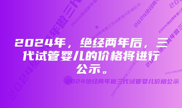 2024年，绝经两年后，三代试管婴儿的价格将进行公示。