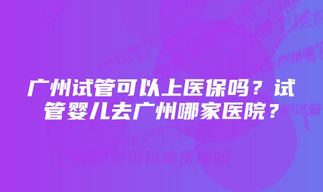 广州试管可以上医保吗？试管婴儿去广州哪家医院？