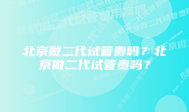 北京做二代试管贵吗？北京做二代试管贵吗？