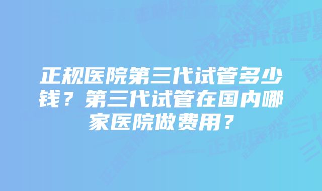 正规医院第三代试管多少钱？第三代试管在国内哪家医院做费用？