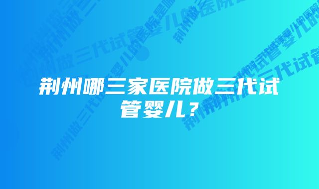 荆州哪三家医院做三代试管婴儿？