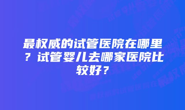 最权威的试管医院在哪里？试管婴儿去哪家医院比较好？