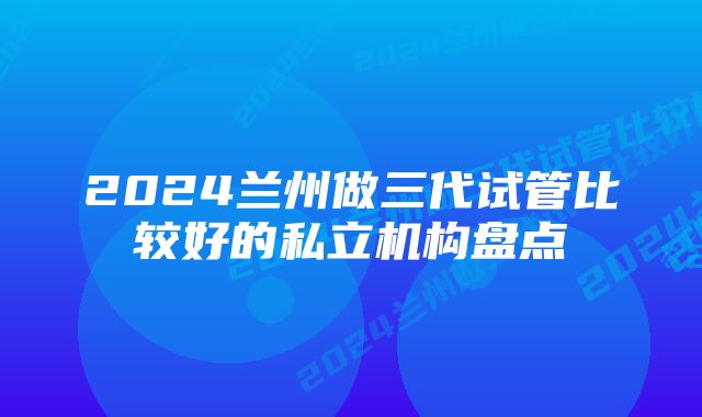 2024兰州做三代试管比较好的私立机构盘点