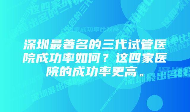 深圳最著名的三代试管医院成功率如何？这四家医院的成功率更高。